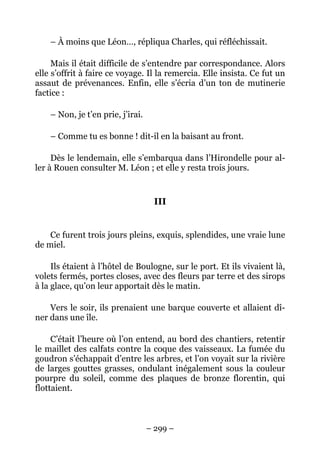 – À moins que Léon…, répliqua Charles, qui réfléchissait.

     Mais il était difficile de s’entendre par correspondance. Alors
elle s’offrit à faire ce voyage. Il la remercia. Elle insista. Ce fut un
assaut de prévenances. Enfin, elle s’écria d’un ton de mutinerie
factice :

    – Non, je t’en prie, j’irai.

    – Comme tu es bonne ! dit-il en la baisant au front.

     Dès le lendemain, elle s’embarqua dans l’Hirondelle pour al-
ler à Rouen consulter M. Léon ; et elle y resta trois jours.


                                    III


    Ce furent trois jours pleins, exquis, splendides, une vraie lune
de miel.

     Ils étaient à l’hôtel de Boulogne, sur le port. Et ils vivaient là,
volets fermés, portes closes, avec des fleurs par terre et des sirops
à la glace, qu’on leur apportait dès le matin.

    Vers le soir, ils prenaient une barque couverte et allaient dî-
ner dans une île.

     C’était l’heure où l’on entend, au bord des chantiers, retentir
le maillet des calfats contre la coque des vaisseaux. La fumée du
goudron s’échappait d’entre les arbres, et l’on voyait sur la rivière
de larges gouttes grasses, ondulant inégalement sous la couleur
pourpre du soleil, comme des plaques de bronze florentin, qui
flottaient.



                                   – 299 –
 
