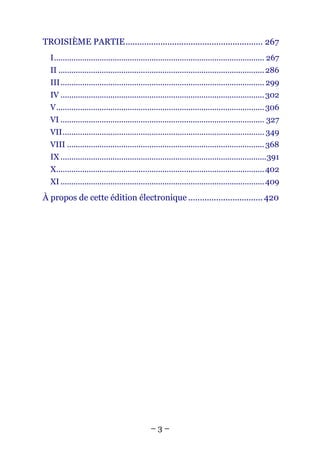 TROISIÈME PARTIE........................................................... 267
  I................................................................................................. 267
  II ............................................................................................... 286
  III.............................................................................................. 299
  IV .............................................................................................. 302
  V................................................................................................ 306
  VI .............................................................................................. 327
  VII............................................................................................. 349
  VIII ........................................................................................... 368
  IX ...............................................................................................391
  X................................................................................................ 402
  XI .............................................................................................. 409
À propos de cette édition électronique ................................ 420




                                              –3–
 