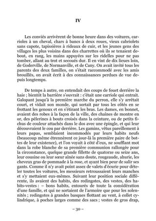 IV


     Les conviés arrivèrent de bonne heure dans des voitures, car-
rioles à un cheval, chars à bancs à deux roues, vieux cabriolets
sans capote, tapissières à rideaux de cuir, et les jeunes gens des
villages les plus voisins dans des charrettes où ils se tenaient de-
bout, en rang, les mains appuyées sur les ridelles pour ne pas
tomber, allant au trot et secoués dur. Il en vint de dix lieues loin,
de Goderville, de Normanville, et de Cany. On avait invité tous les
parents des deux familles, on s’était raccommodé avec les amis
brouillés, on avait écrit à des connaissances perdues de vue de-
puis longtemps.

     De temps à autre, on entendait des coups de fouet derrière la
haie ; bientôt la barrière s’ouvrait : c’était une carriole qui entrait.
Galopant jusqu’à la première marche du perron, elle s’y arrêtait
court, et vidait son monde, qui sortait par tous les côtés en se
frottant les genoux et en s’étirant les bras. Les dames, en bonnet,
avaient des robes à la façon de la ville, des chaînes de montre en
or, des pèlerines à bouts croisés dans la ceinture, ou de petits fi-
chus de couleur attachés dans le dos avec une épingle, et qui leur
découvraient le cou par derrière. Les gamins, vêtus pareillement à
leurs papas, semblaient incommodés par leurs habits neufs
(beaucoup même étrennèrent ce jour-là la première paire de bot-
tes de leur existence), et l’on voyait à côté d’eux, ne soufflant mot
dans la robe blanche de sa première communion rallongée pour
la circonstance, quelque grande fillette de quatorze ou seize ans,
leur cousine ou leur sœur aînée sans doute, rougeaude, ahurie, les
cheveux gras de pommade à la rose, et ayant bien peur de salir ses
gants. Comme il n’y avait point assez de valets d’écurie pour déte-
ler toutes les voitures, les messieurs retroussaient leurs manches
et s’y mettaient eux-mêmes. Suivant leur position sociale diffé-
rente, ils avaient des habits, des redingotes, des vestes, des ha-
bits-vestes : – bons habits, entourés de toute la considération
d’une famille, et qui ne sortaient de l’armoire que pour les solen-
nités ; redingotes à grandes basques flottant au vent, à collet cy-
lindrique, à poches larges comme des sacs ; vestes de gros drap,

                                – 30 –
 