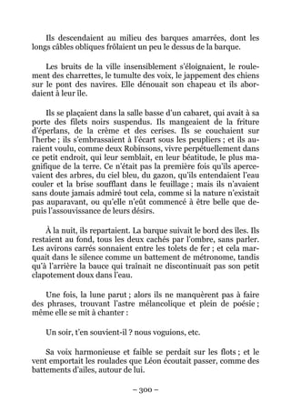 Ils descendaient au milieu des barques amarrées, dont les
longs câbles obliques frôlaient un peu le dessus de la barque.

    Les bruits de la ville insensiblement s’éloignaient, le roule-
ment des charrettes, le tumulte des voix, le jappement des chiens
sur le pont des navires. Elle dénouait son chapeau et ils abor-
daient à leur île.

    Ils se plaçaient dans la salle basse d’un cabaret, qui avait à sa
porte des filets noirs suspendus. Ils mangeaient de la friture
d’éperlans, de la crème et des cerises. Ils se couchaient sur
l’herbe ; ils s’embrassaient à l’écart sous les peupliers ; et ils au-
raient voulu, comme deux Robinsons, vivre perpétuellement dans
ce petit endroit, qui leur semblait, en leur béatitude, le plus ma-
gnifique de la terre. Ce n’était pas la première fois qu’ils aperce-
vaient des arbres, du ciel bleu, du gazon, qu’ils entendaient l’eau
couler et la brise soufflant dans le feuillage ; mais ils n’avaient
sans doute jamais admiré tout cela, comme si la nature n’existait
pas auparavant, ou qu’elle n’eût commencé à être belle que de-
puis l’assouvissance de leurs désirs.

    À la nuit, ils repartaient. La barque suivait le bord des îles. Ils
restaient au fond, tous les deux cachés par l’ombre, sans parler.
Les avirons carrés sonnaient entre les tolets de fer ; et cela mar-
quait dans le silence comme un battement de métronome, tandis
qu’à l’arrière la bauce qui traînait ne discontinuait pas son petit
clapotement doux dans l’eau.

    Une fois, la lune parut ; alors ils ne manquèrent pas à faire
des phrases, trouvant l’astre mélancolique et plein de poésie ;
même elle se mit à chanter :

    Un soir, t’en souvient-il ? nous voguions, etc.

    Sa voix harmonieuse et faible se perdait sur les flots ; et le
vent emportait les roulades que Léon écoutait passer, comme des
battements d’ailes, autour de lui.

                               – 300 –
 