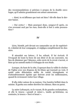 des recommandations si précises à propos de la double enve-
loppe, qu’il admira grandement son astuce amoureuse.

    – Ainsi, tu m’affirmes que tout est bien ? dit-elle dans le der-
nier baiser.

    – Oui certes ! – Mais pourquoi donc, songea-t-il après, en
s’en revenant seul par les rues, tient-elle si fort à cette procura-
tion ?


                                IV


     Léon, bientôt, prit devant ses camarades un air de supériori-
té, s’abstint de leur compagnie, et négligea complètement les dos-
siers.

     Il attendait ses lettres ; il les relisait. Il lui écrivait. Il
l’évoquait de toute la force de son désir et de ses souvenirs. Au
lieu de diminuer par l’absence, cette envie de la revoir s’accrut, si
bien qu’un samedi matin il s’échappa de son étude.

    Lorsque, du haut de la côte, il aperçut dans la vallée le clocher
de l’église avec son drapeau de fer-blanc qui tournait au vent, il
sentit cette délectation mêlée de vanité triomphante et
d’attendrissement égoïste que doivent avoir les millionnaires,
quand ils reviennent visiter leur village.

    Il alla rôder autour de sa maison. Une lumière brillait dans la
cuisine. Il guetta son ombre derrière les rideaux. Rien ne parut.

    La mère Lefrançois, en le voyant, fit de grandes exclamations,
et elle le trouva « grandi et minci », tandis qu’Artémise, au
contraire, le trouva « forci et bruni ».


                              – 302 –
 