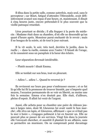 Il dîna dans la petite salle, comme autrefois, mais seul, sans le
percepteur ; car Binet, fatigué d’attendre l’Hirondelle, avait défi-
nitivement avancé son repas d’une heure, et, maintenant, il dînait
à cinq heures juste, encore prétendait-il le plus souvent que la
vieille patraque retardait.

     Léon pourtant se décida ; il alla frapper à la porte du méde-
cin : Madame était dans sa chambre, d’où elle ne descendit qu’un
quart d’heure après. Monsieur parut enchanté de le revoir ; mais
il ne bougea de la soirée, ni de tout le jour suivant.

     Il la vit seule, le soir, très tard, derrière le jardin, dans la
ruelle ; – dans la ruelle, comme avec l’autre ! Il faisait de l’orage,
et ils causaient sous un parapluie à la lueur des éclairs.

    Leur séparation devenait intolérable.

    – Plutôt mourir ! disait Emma.

    Elle se tordait sur son bras, tout en pleurant.

    – Adieu !… adieu !… Quand te reverrai-je ?

    Ils revinrent sur leurs pas pour s’embrasser encore ; et ce fut
là qu’elle lui fit la promesse de trouver bientôt, par n’importe quel
moyen, l’occasion permanente de se voir en liberté, au moins une
fois la semaine. Emma n’en doutait pas. Elle était, d’ailleurs,
pleine d’espoir. Il allait lui venir de l’argent.

     Aussi, elle acheta pour sa chambre une paire de rideaux jau-
nes à larges raies, dont M. Lheureux lui avait vanté le bon mar-
ché ; elle rêva un tapis, et Lheureux, affirmant « que ce n’était pas
la mer à boire », s’engagea poliment à lui en fournir un. Elle ne
pouvait plus se passer de ses services. Vingt fois dans la journée
elle l’envoyait chercher, et aussitôt il plantait là ses affaires, sans
se permettre un murmure. On ne comprenait point davantage


                               – 303 –
 