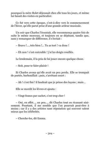 pourquoi la mère Rolet déjeunait chez elle tous les jours, et même
lui faisait des visites en particulier.

     Ce fut vers cette époque, c’est-à-dire vers le commencement
de l’hiver, qu’elle parut prise d’une grande ardeur musicale.

    Un soir que Charles l’écoutait, elle recommença quatre fois de
suite le même morceau, et toujours en se dépitant, tandis que,
sans y remarquer de différence, il s’écriait :

    – Bravo !…, très bien !… Tu as tort ! va donc !

    – Eh non ! c’est exécrable ! j’ai les doigts rouillés.

    Le lendemain, il la pria de lui jouer encore quelque chose.

    – Soit, pour te faire plaisir !

    Et Charles avoua qu’elle avait un peu perdu. Elle se trompait
de portée, barbouillait ; puis, s’arrêtant court :

    – Ah ! c’est fini ! il faudrait que je prisse des leçons ; mais…

    Elle se mordit les lèvres et ajouta :

    – Vingt francs par cachet, c’est trop cher !

   – Oui, en effet…, un peu…, dit Charles tout en ricanant niai-
sement. Pourtant, il me semble que l’on pourrait peut-être à
moins ; car il y a des artistes sans réputation qui souvent valent
mieux que les célébrités.

    – Cherche-les, dit Emma.




                                – 304 –
 