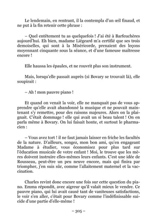 Le lendemain, en rentrant, il la contempla d’un œil finaud, et
ne put à la fin retenir cette phrase :

    – Quel entêtement tu as quelquefois ! J’ai été à Barfeuchères
aujourd’hui. Eh bien, madame Liégeard m’a certifié que ses trois
demoiselles, qui sont à la Miséricorde, prenaient des leçons
moyennant cinquante sous la séance, et d’une fameuse maîtresse
encore !

    Elle haussa les épaules, et ne rouvrit plus son instrument.

   Mais, lorsqu’elle passait auprès (si Bovary se trouvait là), elle
soupirait :

    – Ah ! mon pauvre piano !

    Et quand on venait la voir, elle ne manquait pas de vous ap-
prendre qu’elle avait abandonné la musique et ne pouvait main-
tenant s’y remettre, pour des raisons majeures. Alors on la plai-
gnait. C’était dommage ! elle qui avait un si beau talent ! On en
parla même à Bovary. On lui faisait honte, et surtout le pharma-
cien :

    – Vous avez tort ! il ne faut jamais laisser en friche les facultés
de la nature. D’ailleurs, songez, mon bon ami, qu’en engageant
Madame à étudier, vous économisez pour plus tard sur
l’éducation musicale de votre enfant ! Moi, le trouve que les mè-
res doivent instruire elles-mêmes leurs enfants. C’est une idée de
Rousseau, peut-être un peu neuve encore, mais qui finira par
triompher, j’en suis sûr, comme l’allaitement maternel et la vac-
cination.

    Charles revint donc encore une fois sur cette question du pia-
no. Emma répondit, avec aigreur qu’il valait mieux le vendre. Ce
pauvre piano, qui lui avait causé tant de vaniteuses satisfactions,
le voir s’en aller, c’était pour Bovary comme l’indéfinissable sui-
cide d’une partie d’elle-même !

                               – 305 –
 