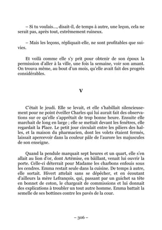 – Si tu voulais…, disait-il, de temps à autre, une leçon, cela ne
serait pas, après tout, extrêmement ruineux.

    – Mais les leçons, répliquait-elle, ne sont profitables que sui-
vies.

   Et voilà comme elle s’y prit pour obtenir de son époux la
permission d’aller à la ville, une fois la semaine, voir son amant.
On trouva même, au bout d’un mois, qu’elle avait fait des progrès
considérables.


                                  V


     C’était le jeudi. Elle se levait, et elle s’habillait silencieuse-
ment pour ne point éveiller Charles qui lui aurait fait des observa-
tions sur ce qu’elle s’apprêtait de trop bonne heure. Ensuite elle
marchait de long en large ; elle se mettait devant les fenêtres, elle
regardait la Place. Le petit jour circulait entre les piliers des hal-
les, et la maison du pharmacien, dont les volets étaient fermés,
laissait apercevoir dans la couleur pâle de l’aurore les majuscules
de son enseigne.

     Quand la pendule marquait sept heures et un quart, elle s’en
allait au lion d’or, dont Artémise, en bâillant, venait lui ouvrir la
porte. Celle-ci déterrait pour Madame les charbons enfouis sous
les cendres. Emma restait seule dans la cuisine. De temps à autre,
elle sortait. Hivert attelait sans se dépêcher, et en écoutant
d’ailleurs la mère Lefrançois, qui, passant par un guichet sa tête
en bonnet de coton, le chargeait de commissions et lui donnait
des explications à troubler un tout autre homme. Emma battait la
semelle de ses bottines contre les pavés de la cour.




                               – 306 –
 
