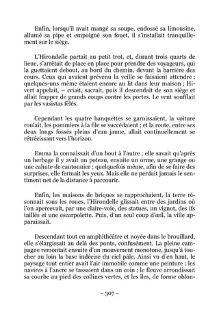 Enfin, lorsqu’il avait mangé sa soupe, endossé sa limousine,
allumé sa pipe et empoigné son fouet, il s’installait tranquille-
ment sur le siège.

     L’Hirondelle partait au petit trot, et, durant trois quarts de
lieue, s’arrêtait de place en place pour prendre des voyageurs, qui
la guettaient debout, au bord du chemin, devant la barrière des
cours. Ceux qui avaient prévenu la veille se faisaient attendre ;
quelques-uns même étaient encore au lit dans leur maison ; Hi-
vert appelait, – criait, sacrait, puis il descendait de son siège et
allait frapper de grands coups contre les portes. Le vent soufflait
par les vasistas fêlés.

    Cependant les quatre banquettes se garnissaient, la voiture
roulait, les pommiers à la file se succédaient ; et la route, entre ses
deux longs fossés pleins d’eau jaune, allait continuellement se
rétrécissant vers l’horizon.

    Emma la connaissait d’un bout à l’autre ; elle savait qu’après
un herbage il y avait un poteau, ensuite un orme, une grange ou
une cahute de cantonnier ; quelquefois même, afin de se faire des
surprises, elle fermait les yeux. Mais elle ne perdait jamais le sen-
timent net de la distance à parcourir.

     Enfin, les maisons de briques se rapprochaient, la terre ré-
sonnait sous les roues, l’Hirondelle glissait entre des jardins où
l’on apercevait, par une claire-voie, des statues, un vignot, des ifs
taillés et une escarpolette. Puis, d’un seul coup d’œil, la ville ap-
paraissait.

     Descendant tout en amphithéâtre et noyée dans le brouillard,
elle s’élargissait au delà des ponts, confusément. La pleine cam-
pagne remontait ensuite d’un mouvement monotone, jusqu’à tou-
cher au loin la base indécise du ciel pâle. Ainsi vu d’en haut, le
paysage tout entier avait l’air immobile comme une peinture ; les
navires à l’ancre se tassaient dans un coin ; le fleuve arrondissait
sa courbe au pied des collines vertes, et les îles, de forme oblon-

                               – 307 –
 