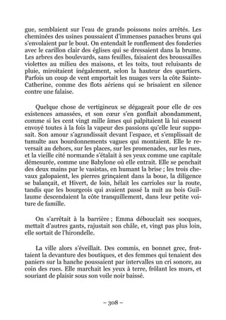 gue, semblaient sur l’eau de grands poissons noirs arrêtés. Les
cheminées des usines poussaient d’immenses panaches bruns qui
s’envolaient par le bout. On entendait le ronflement des fonderies
avec le carillon clair des églises qui se dressaient dans la brume.
Les arbres des boulevards, sans feuilles, faisaient des broussailles
violettes au milieu des maisons, et les toits, tout reluisants de
pluie, miroitaient inégalement, selon la hauteur des quartiers.
Parfois un coup de vent emportait les nuages vers la côte Sainte-
Catherine, comme des flots aériens qui se brisaient en silence
contre une falaise.

     Quelque chose de vertigineux se dégageait pour elle de ces
existences amassées, et son cœur s’en gonflait abondamment,
comme si les cent vingt mille âmes qui palpitaient là lui eussent
envoyé toutes à la fois la vapeur des passions qu’elle leur suppo-
sait. Son amour s’agrandissait devant l’espace, et s’emplissait de
tumulte aux bourdonnements vagues qui montaient. Elle le re-
versait au dehors, sur les places, sur les promenades, sur les rues,
et la vieille cité normande s’étalait à ses yeux comme une capitale
démesurée, comme une Babylone où elle entrait. Elle se penchait
des deux mains par le vasistas, en humant la brise ; les trois che-
vaux galopaient, les pierres grinçaient dans la boue, la diligence
se balançait, et Hivert, de loin, hélait les carrioles sur la route,
tandis que les bourgeois qui avaient passé la nuit au bois Guil-
laume descendaient la côte tranquillement, dans leur petite voi-
ture de famille.

     On s’arrêtait à la barrière ; Emma débouclait ses socques,
mettait d’autres gants, rajustait son châle, et, vingt pas plus loin,
elle sortait de l’hirondelle.

    La ville alors s’éveillait. Des commis, en bonnet grec, frot-
taient la devanture des boutiques, et des femmes qui tenaient des
paniers sur la hanche poussaient par intervalles un cri sonore, au
coin des rues. Elle marchait les yeux à terre, frôlant les murs, et
souriant de plaisir sous son voile noir baissé.



                              – 308 –
 