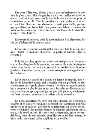 Par peur d’être vue, elle ne prenait pas ordinairement le che-
min le plus court. Elle s’engouffrait dans les ruelles sombres, et
elle arrivait tout en sueur vers le bas de la rue Nationale, près de
la fontaine qui est là. C’est le quartier du théâtre, des estaminets
et des filles. Souvent une charrette passait près d’elle, portant
quelque décor qui tremblait. Des garçons en tablier versaient du
sable sur les dalles, entre des arbustes verts. On sentait l’absinthe,
le cigare et les huîtres.

    Elle tournait une rue ; elle le reconnaissait à sa chevelure fri-
sée qui s’échappait de son chapeau.

    Léon, sur le trottoir, continuait à marcher. Elle le suivait jus-
qu’à l’hôtel ; il montait, il ouvrait la porte, il entrait… Quelle
étreinte !

    Puis les paroles, après les baisers, se précipitaient. On se ra-
contait les chagrins de la semaine, les pressentiments, les inquié-
tudes pour les lettres ; mais à présent tout s’oubliait, et ils se re-
gardaient face à face, avec des rires de volupté et des appellations
de tendresse.

    Le lit était un grand lit d’acajou en forme de nacelle. Les ri-
deaux de levantine rouge, qui descendaient du plafond, se cin-
traient trop bas vers le chevet évasé ; – et rien au monde n’était
beau comme sa tête brune et sa peau blanche se détachant sur
cette couleur pourpre, quand, par un geste de pudeur, elle fermait
ses deux bras nus, en se cachant la figure dans les mains.

    Le tiède appartement, avec son tapis discret, ses ornements
folâtres et sa lumière tranquille, semblait tout commode pour les
intimités de la passion. Les bâtons se terminant en flèche, les pa-
tères de cuivre et les grosses boules de chenets reluisaient tout à
coup, si le soleil entrait. Il y avait sur la cheminée, entre les can-
délabres, deux de ces grandes coquilles roses où l’on entend le
bruit de la mer quand on les applique à son oreille.


                               – 309 –
 