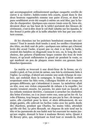 qui accompagnaient ordinairement quelque casquette cerclée de
cuivre à sa visière ; habits-vestes très courts, ayant dans le dos
deux boutons rapprochés comme une paire d’yeux, et dont les
pans semblaient avoir été coupés à même un seul bloc, par la ha-
che du charpentier. Quelques-uns encore (mais ceux-là, bien sûr,
devaient dîner au bas bout de la table) portaient des blouses de
cérémonie, c’est-à-dire dont le col était rabattu sur les épaules, le
dos froncé à petits plis et la taille attachée très bas par une cein-
ture cousue.

    Et les chemises sur les poitrines bombaient comme des cui-
rasses ! Tout le monde était tondu à neuf, les oreilles s’écartaient
des têtes, on était rasé de près ; quelques-uns même qui s’étaient
levés dès avant l’aube, n’ayant pas vu clair à se faire la barbe,
avaient des balafres en diagonale sous le nez, ou, le long des mâ-
choires, des pelures d’épiderme larges comme des écus de trois
francs, et qu’avait enflammées le grand air pendant la route, ce
qui marbrait un peu de plaques roses toutes ces grosses faces
blanches épanouies.

     La mairie se trouvant à une demi-lieue de la ferme, on s’y
rendit à pied, et l’on revint de même, une fois la cérémonie faite à
l’église. Le cortège, d’abord uni comme une seule écharpe de cou-
leur, qui ondulait dans la campagne, le long de l’étroit sentier
serpentant entre les blés verts, s’allongea bientôt et se coupa en
groupes différents, qui s’attardaient à causer. Le ménétrier allait
en tête, avec son violon empanaché de rubans à la coquille ; les
mariés venaient ensuite, les parents, les amis tout au hasard, et
les enfants restaient derrière, s’amusant à arracher les clochettes
des brins d’avoine, ou à se jouer entre eux, sans qu’on les vît. La
robe d’Emma, trop longue, traînait un peu par le bas ; de temps à
autre, elle s’arrêtait pour la tirer, et alors délicatement, de ses
doigts gantés, elle enlevait les herbes rudes avec les petits dards
des chardons, pendant que Charles, les mains vides, attendait
qu’elle eût fini. Le père Rouault, un chapeau de soie neuf sur la
tête et les parements de son habit noir lui couvrant les mains jus-
qu’aux ongles, donnait le bras à madame Bovary mère. Quant à
M. Bovary père, qui, méprisant au fond tout ce monde-là, était

                               – 31 –
 
