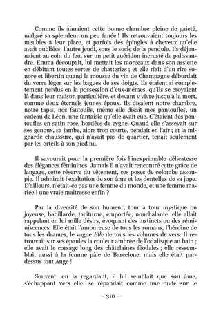 Comme ils aimaient cette bonne chambre pleine de gaieté,
malgré sa splendeur un peu fanée ! Ils retrouvaient toujours les
meubles à leur place, et parfois des épingles à cheveux qu’elle
avait oubliées, l’autre jeudi, sous le socle de la pendule. Ils déjeu-
naient au coin du feu, sur un petit guéridon incrusté de palissan-
dre. Emma découpait, lui mettait les morceaux dans son assiette
en débitant toutes sortes de chatteries ; et elle riait d’un rire so-
nore et libertin quand la mousse du vin de Champagne débordait
du verre léger sur les bagues de ses doigts. Ils étaient si complè-
tement perdus en la possession d’eux-mêmes, qu’ils se croyaient
là dans leur maison particulière, et devant y vivre jusqu’à la mort,
comme deux éternels jeunes époux. Ils disaient notre chambre,
notre tapis, nos fauteuils, même elle disait mes pantoufles, un
cadeau de Léon, une fantaisie qu’elle avait eue. C’étaient des pan-
toufles en satin rose, bordées de cygne. Quand elle s’asseyait sur
ses genoux, sa jambe, alors trop courte, pendait en l’air ; et la mi-
gnarde chaussure, qui n’avait pas de quartier, tenait seulement
par les orteils à son pied nu.

     Il savourait pour la première fois l’inexprimable délicatesse
des élégances féminines. Jamais il n’avait rencontré cette grâce de
langage, cette réserve du vêtement, ces poses de colombe assou-
pie. Il admirait l’exaltation de son âme et les dentelles de sa jupe.
D’ailleurs, n’était-ce pas une femme du monde, et une femme ma-
riée ! une vraie maîtresse enfin ?

     Par la diversité de son humeur, tour à tour mystique ou
joyeuse, babillarde, taciturne, emportée, nonchalante, elle allait
rappelant en lui mille désirs, évoquant des instincts ou des rémi-
niscences. Elle était l’amoureuse de tous les romans, l’héroïne de
tous les drames, le vague Elle de tous les volumes de vers. Il re-
trouvait sur ses épaules la couleur ambrée de l’odalisque au bain ;
elle avait le corsage long des châtelaines féodales ; elle ressem-
blait aussi à la femme pâle de Barcelone, mais elle était par-
dessus tout Ange !

    Souvent, en la regardant, il lui semblait que son âme,
s’échappant vers elle, se répandait comme une onde sur le

                               – 310 –
 
