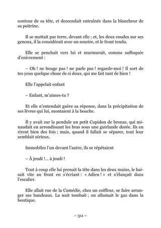 contour de sa tête, et descendait entraînée dans la blancheur de
sa poitrine.

   Il se mettait par terre, devant elle ; et, les deux coudes sur ses
genoux, il la considérait avec un sourire, et le front tendu.

    Elle se penchait vers lui et murmurait, comme suffoquée
d’enivrement :

     – Oh ! ne bouge pas ! ne parle pas ! regarde-moi ! Il sort de
tes yeux quelque chose de si doux, qui me fait tant de bien !

    Elle l’appelait enfant

    – Enfant, m’aimes-tu ?

     Et elle n’entendait guère sa réponse, dans la précipitation de
ses lèvres qui lui, montaient à la bouche.

    Il y avait sur la pendule un petit Cupidon de bronze, qui mi-
naudait en arrondissant les bras sous une guirlande dorée. Ils en
rirent bien des fois ; mais, quand il fallait se séparer, tout leur
semblait sérieux.

    Immobiles l’un devant l’autre, ils se répétaient

    – À jeudi !… à jeudi !

     Tout à coup elle lui prenait la tête dans les deux mains, le bai-
sait vite au front en s’écriant : « Adieu ! » et s’élançait dans
l’escalier.

    Elle allait rue de la Comédie, chez un coiffeur, se faire arran-
ger ses bandeaux. La nuit tombait ; on allumait le gaz dans la
boutique.


                               – 311 –
 