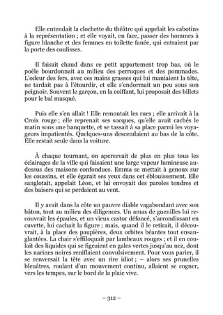 Elle entendait la clochette du théâtre qui appelait les cabotins
à la représentation ; et elle voyait, en face, passer des hommes à
figure blanche et des femmes en toilette fanée, qui entraient par
la porte des coulisses.

    Il faisait chaud dans ce petit appartement trop bas, où le
poêle bourdonnait au milieu des perruques et des pommades.
L’odeur des fers, avec ces mains grasses qui lui maniaient la tête,
ne tardait pas à l’étourdir, et elle s’endormait un peu sous son
peignoir. Souvent le garçon, en la coiffant, lui proposait des billets
pour le bal masqué.

    Puis elle s’en allait ! Elle remontait les rues ; elle arrivait à la
Croix rouge ; elle reprenait ses socques, qu’elle avait cachés le
matin sous une banquette, et se tassait à sa place parmi les voya-
geurs impatientés. Quelques-uns descendaient au bas de la côte.
Elle restait seule dans la voiture.

     À chaque tournant, on apercevait de plus en plus tous les
éclairages de la ville qui faisaient une large vapeur lumineuse au-
dessus des maisons confondues. Emma se mettait à genoux sur
les coussins, et elle égarait ses yeux dans cet éblouissement. Elle
sanglotait, appelait Léon, et lui envoyait des paroles tendres et
des baisers qui se perdaient au vent.

     Il y avait dans la côte un pauvre diable vagabondant avec son
bâton, tout au milieu des diligences. Un amas de guenilles lui re-
couvrait les épaules, et un vieux castor défoncé, s’arrondissant en
cuvette, lui cachait la figure ; mais, quand il le retirait, il décou-
vrait, à la place des paupières, deux orbites béantes tout ensan-
glantées. La chair s’effiloquait par lambeaux rouges ; et il en cou-
lait des liquides qui se figeaient en gales vertes jusqu’au nez, dont
les narines noires reniflaient convulsivement. Pour vous parier, il
se renversait la tête avec un rire idiot ; – alors ses prunelles
bleuâtres, roulant d’un mouvement continu, allaient se cogner,
vers les tempes, sur le bord de la plaie vive.



                                – 312 –
 