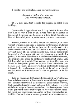 Il chantait une petite chanson en suivant les voitures :

                Souvent la chaleur d’un beau jour
                  Fait rêver fillette à l’amour.

    Et il y avait dans tout le reste des oiseaux, du soleil et du
feuillage.

    Quelquefois, il apparaissait tout à coup derrière Emma, tête
nue. Elle se retirait avec un cri. Hivert venait le plaisanter. Il
l’engageait à prendre une baraque à la foire Saint-Romain, ou
bien lui demandait, en riant, comment se portait sa bonne amie.

     Souvent, on était en marche, lorsque son chapeau, d’un mou-
vement brusque entrait dans la diligence par le vasistas 93, tandis
qu’il se cramponnait, de l’autre bras, sur le marchepied, entre
l’éclaboussure des roues. Sa voix, faible d’abord et vagissante,
devenait aiguë. Elle se traînait dans la nuit, comme l’indistincte
lamentation d’une vague détresse ; et, à travers la sonnerie des
grelots, le murmure des arbres et le ronflement de la boîte creuse,
elle avait quelque chose de lointain qui bouleversait Emma. Cela
lui descendait au fond de l’âme comme un tourbillon dans un
abîme, et l’emportait parmi les espaces d’une mélancolie sans
bornes. Mais Hivert, qui s’apercevait d’un contrepoids, allongeait
à l’aveugle de grands coups avec son fouet. La mèche le cinglait
sur ses plaies, et il tombait dans la boue en poussant un hurle-
ment.

     Puis les voyageurs de l’hirondelle finissaient par s’endormir,
les uns la bouche ouverte, les autres le menton baissé, s’appuyant
sur l’épaule de leur voisin, ou bien le bras passé dans la courroie,
tout en oscillant régulièrement au branle de la voiture ; et le reflet
de la lanterne qui se balançait en dehors, sur la croupe des limo-
niers, pénétrant dans l’intérieur par les rideaux de calicot choco-
lat, posait des ombres sanguinolentes sur tous ces individus im-
mobiles. Emma, ivre de tristesse, grelottait sous ses vêtements ;


                               – 313 –
 
