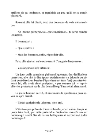 artifices de sa tendresse, et tremblait un peu qu’il ne se perdît
plus tard.

    Souvent elle lui disait, avec des douceurs de voix mélancoli-
que :

     – Ah ! tu me quitteras, toi… tu te marieras !… tu seras comme
les autres.

    Il demandait :

    – Quels autres ?

    – Mais les hommes, enfin, répondait-elle.

    Puis, elle ajoutait en le repoussant d’un geste langoureux :

    – Vous êtes tous des infâmes !

     Un jour qu’ils causaient philosophiquement des désillusions
terrestres, elle vint à dire (pour expérimenter sa jalousie ou cé-
dant peut-être à un besoin d’épanchement trop fort) qu’autrefois,
avant lui, elle avait aimé quelqu’un, « pas comme toi ! » reprit-
elle vite, protestant sur la tête de sa fille qu’il ne s’était rien passé.

    Le jeune homme la crut, et néanmoins la questionna pour sa-
voir ce qu’il faisait.

    – Il était capitaine de vaisseau, mon ami.

   N’était-ce pas prévenir toute recherche, et en même temps se
poser très haut, par cette prétendue fascination exercée sur un
homme qui devait être de nature belliqueuse et accoutumé, à des
hommages ?



                                 – 315 –
 