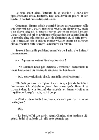 Le clerc sentit alors l’infimité de sa position ; il envia des
épaulettes, des croix, des titres. Tout cela devait lui plaire : il s’en
doutait à ses habitudes dispendieuses.

     Cependant Emma taisait quantité de ses extravagances, telle
que l’envie d’avoir, pour l’amener à Rouen, un tilbury bleu, attelé
d’un cheval anglais, et conduit par un groom en bottes à revers.
C’était Justin qui lui en avait inspiré le caprice, en la suppliant de
le prendre chez elle comme valet de chambre ; et, si cette priva-
tion n’atténuait pas à chaque rendez-vous le plaisir de l’arrivée,
elle augmentait certainement l’amertume du retour.

    Souvent lorsqu’ils parlaient ensemble de Paris, elle finissait
par murmurer :

    – Ah ! que nous serions bien là pour vivre !

    – Ne sommes-nous pas heureux ? reprenait doucement le
jeune homme, en lui passant la main sur ses bandeaux.

    – Oui, c’est vrai, disait-elle, le suis folle ; embrasse-moi !

    Elle était pour son mari plus charmante que jamais, lui faisait
des crèmes à la pistache et jouait des valses après dîner. Il se
trouvait donc le plus fortuné des mortels, et Emma vivait sans
inquiétude, lorsqu’un soir, tout à coup :

    – C’est mademoiselle Lempereur, n’est-ce pas, qui te donne
des leçons ?

    – Oui.

    – Eh bien, je l’ai vue tantôt, reprit Charles, chez madame Lié-
geard. Je lui ai parlé de toi ; elle ne te connaît pas.




                                – 316 –
 