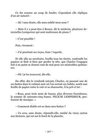 Ce fut comme un coup de foudre. Cependant elle répliqua
d’un air naturel :

    – Ah ! sans doute, elle aura oublié mon nom ?

   – Mais il y a peut-être à Rouen, dit le médecin, plusieurs de-
moiselles Lempereur qui sont maîtresses de piano ?

    – C’est possible !

    Puis, vivement :

    – J’ai pourtant ses reçus, tiens ! regarde.

     Et elle alla au secrétaire, fouilla tous les tiroirs, confondit les
papiers et finit si bien par perdre la tête, que Charles l’engagea
fort à ne point se donner tant de mal pour ces misérables quittan-
ces.

    – Oh ! je les trouverai, dit-elle.

    En effet, dès le vendredi suivant, Charles, en passant une de
ses bottes dans le cabinet noir où l’on serrait ses habits, sentit une
feuille de papier entre le cuir et sa chaussette, il la prit et lut :

    « Reçu, pour trois mois de leçons, plus diverses fournitures,
la somme de soixante-cinq francs. FELICIE LEMPEREUR, pro-
fesseur de musique. »

    – Comment diable est-ce dans mes bottes ?

    – Ce sera, sans doute, répondit-elle, tombé du vieux carton
aux factures, qui est sur le bord de la planche.




                                – 317 –
 