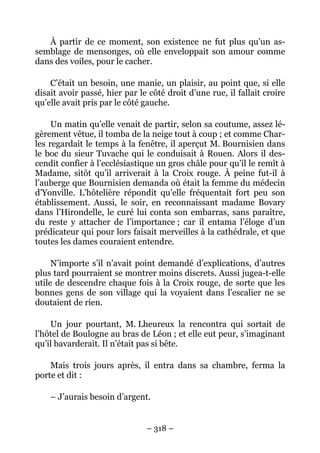 À partir de ce moment, son existence ne fut plus qu’un as-
semblage de mensonges, où elle enveloppait son amour comme
dans des voiles, pour le cacher.

    C’était un besoin, une manie, un plaisir, au point que, si elle
disait avoir passé, hier par le côté droit d’une rue, il fallait croire
qu’elle avait pris par le côté gauche.

     Un matin qu’elle venait de partir, selon sa coutume, assez lé-
gèrement vêtue, il tomba de la neige tout à coup ; et comme Char-
les regardait le temps à la fenêtre, il aperçut M. Bournisien dans
le boc du sieur Tuvache qui le conduisait à Rouen. Alors il des-
cendit confier à l’ecclésiastique un gros châle pour qu’il le remît à
Madame, sitôt qu’il arriverait à la Croix rouge. À peine fut-il à
l’auberge que Bournisien demanda où était la femme du médecin
d’Yonville. L’hôtelière répondit qu’elle fréquentait fort peu son
établissement. Aussi, le soir, en reconnaissant madame Bovary
dans l’Hirondelle, le curé lui conta son embarras, sans paraître,
du reste y attacher de l’importance ; car il entama l’éloge d’un
prédicateur qui pour lors faisait merveilles à la cathédrale, et que
toutes les dames couraient entendre.

     N’importe s’il n’avait point demandé d’explications, d’autres
plus tard pourraient se montrer moins discrets. Aussi jugea-t-elle
utile de descendre chaque fois à la Croix rouge, de sorte que les
bonnes gens de son village qui la voyaient dans l’escalier ne se
doutaient de rien.

    Un jour pourtant, M. Lheureux la rencontra qui sortait de
l’hôtel de Boulogne au bras de Léon ; et elle eut peur, s’imaginant
qu’il bavarderait. Il n’était pas si bête.

    Mais trois jours après, il entra dans sa chambre, ferma la
porte et dit :

    – J’aurais besoin d’argent.


                               – 318 –
 