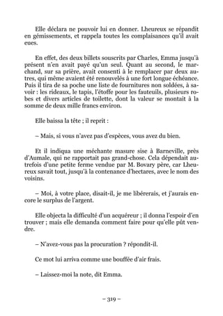 Elle déclara ne pouvoir lui en donner. Lheureux se répandit
en gémissements, et rappela toutes les complaisances qu’il avait
eues.

    En effet, des deux billets souscrits par Charles, Emma jusqu’à
présent n’en avait payé qu’un seul. Quant au second, le mar-
chand, sur sa prière, avait consenti à le remplacer par deux au-
tres, qui même avaient été renouvelés à une fort longue échéance.
Puis il tira de sa poche une liste de fournitures non soldées, à sa-
voir : les rideaux, le tapis, l’étoffe pour les fauteuils, plusieurs ro-
bes et divers articles de toilette, dont la valeur se montait à la
somme de deux mille francs environ.

    Elle baissa la tête ; il reprit :

    – Mais, si vous n’avez pas d’espèces, vous avez du bien.

    Et il indiqua une méchante masure sise à Barneville, près
d’Aumale, qui ne rapportait pas grand-chose. Cela dépendait au-
trefois d’une petite ferme vendue par M. Bovary père, car Lheu-
reux savait tout, jusqu’à la contenance d’hectares, avec le nom des
voisins.

    – Moi, à votre place, disait-il, je me libérerais, et j’aurais en-
core le surplus de l’argent.

     Elle objecta la difficulté d’un acquéreur ; il donna l’espoir d’en
trouver ; mais elle demanda comment faire pour qu’elle pût ven-
dre.

    – N’avez-vous pas la procuration ? répondit-il.

    Ce mot lui arriva comme une bouffée d’air frais.

    – Laissez-moi la note, dit Emma.



                                  – 319 –
 