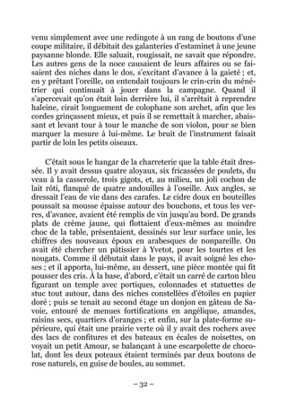 venu simplement avec une redingote à un rang de boutons d’une
coupe militaire, il débitait des galanteries d’estaminet à une jeune
paysanne blonde. Elle saluait, rougissait, ne savait que répondre.
Les autres gens de la noce causaient de leurs affaires ou se fai-
saient des niches dans le dos, s’excitant d’avance à la gaieté ; et,
en y prêtant l’oreille, on entendait toujours le crin-crin du méné-
trier qui continuait à jouer dans la campagne. Quand il
s’apercevait qu’on était loin derrière lui, il s’arrêtait à reprendre
haleine, cirait longuement de colophane son archet, afin que les
cordes grinçassent mieux, et puis il se remettait à marcher, abais-
sant et levant tour à tour le manche de son violon, pour se bien
marquer la mesure à lui-même. Le bruit de l’instrument faisait
partir de loin les petits oiseaux.

     C’était sous le hangar de la charreterie que la table était dres-
sée. Il y avait dessus quatre aloyaux, six fricassées de poulets, du
veau à la casserole, trois gigots, et, au milieu, un joli cochon de
lait rôti, flanqué de quatre andouilles à l’oseille. Aux angles, se
dressait l’eau de vie dans des carafes. Le cidre doux en bouteilles
poussait sa mousse épaisse autour des bouchons, et tous les ver-
res, d’avance, avaient été remplis de vin jusqu’au bord. De grands
plats de crème jaune, qui flottaient d’eux-mêmes au moindre
choc de la table, présentaient, dessinés sur leur surface unie, les
chiffres des nouveaux époux en arabesques de nonpareille. On
avait été chercher un pâtissier à Yvetot, pour les tourtes et les
nougats. Comme il débutait dans le pays, il avait soigné les cho-
ses ; et il apporta, lui-même, au dessert, une pièce montée qui fit
pousser des cris. À la base, d’abord, c’était un carré de carton bleu
figurant un temple avec portiques, colonnades et statuettes de
stuc tout autour, dans des niches constellées d’étoiles en papier
doré ; puis se tenait au second étage un donjon en gâteau de Sa-
voie, entouré de menues fortifications en angélique, amandes,
raisins secs, quartiers d’oranges ; et enfin, sur la plate-forme su-
périeure, qui était une prairie verte où il y avait des rochers avec
des lacs de confitures et des bateaux en écales de noisettes, on
voyait un petit Amour, se balançant à une escarpolette de choco-
lat, dont les deux poteaux étaient terminés par deux boutons de
rose naturels, en guise de boules, au sommet.

                               – 32 –
 