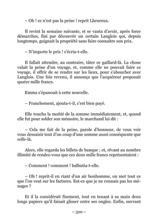 – Oh ! ce n’est pas la peine ! reprit Lheureux.

    Il revint la semaine suivante, et se vanta d’avoir, après force
démarches, fini par découvrir un certain Langlois qui, depuis
longtemps, guignait la propriété sans faire connaître son prix.

    – N’importe le prix ! s’écria-t-elle.

    Il fallait attendre, au contraire, tâter ce gaillard-là. La chose
valait la peine d’un voyage, et, comme elle ne pouvait faire ce
voyage, il offrir de se rendre sur les lieux, pour s’aboucher avec
Langlois. Une fois revenu, il annonça que l’acquéreur proposait
quatre mille francs.

    Emma s’épanouit à cette nouvelle.

    – Franchement, ajouta-t-il, c’est bien payé.

     Elle toucha la moitié de la somme immédiatement, et, quand
elle fut pour solder son mémoire, le marchand lui dit :

     – Cela me fait de la peine, parole d’honneur, de vous voir
vous dessaisir tout d’un coup d’une somme aussi conséquente que
celle-là.

     Alors, elle regarda les billets de banque ; et, rêvant au nombre
illimité de rendez-vous que ces deux mille francs représentaient :

    – Comment ! comment ! balbutia-t-elle.

    – Oh ! reprit-il en riant d’un air bonhomme, on met tout ce
que l’on veut sur les factures. Est-ce que je ne connais pas les mé-
nages ?

    Et il la considérait fixement, tout en tenant à sa main deux
longs papiers qu’il faisait glisser entre ses ongles. Enfin, ouvrant

                               – 320 –
 