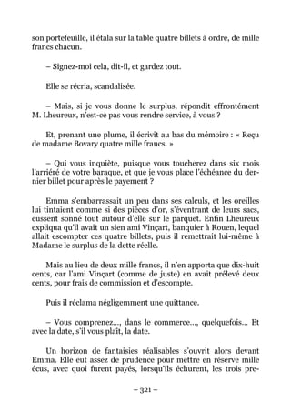 son portefeuille, il étala sur la table quatre billets à ordre, de mille
francs chacun.

    – Signez-moi cela, dit-il, et gardez tout.

    Elle se récria, scandalisée.

    – Mais, si je vous donne le surplus, répondit effrontément
M. Lheureux, n’est-ce pas vous rendre service, à vous ?

    Et, prenant une plume, il écrivit au bas du mémoire : « Reçu
de madame Bovary quatre mille francs. »

     – Qui vous inquiète, puisque vous toucherez dans six mois
l’arriéré de votre baraque, et que je vous place l’échéance du der-
nier billet pour après le payement ?

     Emma s’embarrassait un peu dans ses calculs, et les oreilles
lui tintaient comme si des pièces d’or, s’éventrant de leurs sacs,
eussent sonné tout autour d’elle sur le parquet. Enfin Lheureux
expliqua qu’il avait un sien ami Vinçart, banquier à Rouen, lequel
allait escompter ces quatre billets, puis il remettrait lui-même à
Madame le surplus de la dette réelle.

    Mais au lieu de deux mille francs, il n’en apporta que dix-huit
cents, car l’ami Vinçart (comme de juste) en avait prélevé deux
cents, pour frais de commission et d’escompte.

    Puis il réclama négligemment une quittance.

    – Vous comprenez…, dans le commerce…, quelquefois… Et
avec la date, s’il vous plaît, la date.

    Un horizon de fantaisies réalisables s’ouvrit alors devant
Emma. Elle eut assez de prudence pour mettre en réserve mille
écus, avec quoi furent payés, lorsqu’ils échurent, les trois pre-

                                – 321 –
 