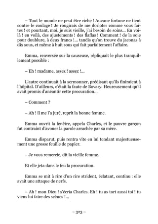 – Tout le monde ne peut être riche ! Aucune fortune ne tient
contre le coulage ! Je rougirais de me dorloter comme vous fai-
tes ! et pourtant, moi, je suis vieille, j’ai besoin de soins… En voi-
là ! en voilà, des ajustements ! des flaflas ! Comment ! de la soie
pour doublure, à deux francs !… tandis qu’on trouve du jaconas à
dix sous, et même à huit sous qui fait parfaitement l’affaire.

   Emma, renversée sur la causeuse, répliquait le plus tranquil-
lement possible :

    – Eh ! madame, assez ! assez !…

    L’autre continuait à la sermonner, prédisant qu’ils finiraient à
l’hôpital. D’ailleurs, c’était la faute de Bovary. Heureusement qu’il
avait promis d’anéantir cette procuration…

    – Comment ?

    – Ah ! il me l’a juré, reprit la bonne femme.

     Emma ouvrit la fenêtre, appela Charles, et le pauvre garçon
fut contraint d’avouer la parole arrachée par sa mère.

   Emma disparut, puis rentra vite en lui tendant majestueuse-
ment une grosse feuille de papier.

    – Je vous remercie, dit la vieille femme.

    Et elle jeta dans le feu la procuration.

    Emma se mit à rire d’un rire strident, éclatant, continu : elle
avait une attaque de nerfs.

    – Ah ! mon Dieu ! s’écria Charles. Eh ! tu as tort aussi toi ! tu
viens lui faire des scènes !…


                               – 323 –
 