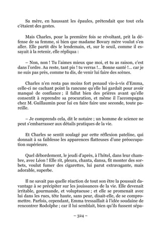 Sa mère, en haussant les épaules, prétendait que tout cela
c’étaient des gestes.

     Mais Charles, pour la première fois se révoltant, prit la dé-
fense de sa femme, si bien que madame Bovary mère voulut s’en
aller. Elle partit dès le lendemain, et, sur le seuil, comme il es-
sayait à la retenir, elle répliqua :

    – Non, non ! Tu l’aimes mieux que moi, et tu as raison, c’est
dans l’ordre. Au reste, tant pis ! tu verras !… Bonne santé !… car je
ne suis pas près, comme tu dis, de venir lui faire des scènes.

     Charles n’en resta pas moins fort penaud vis-à-vis d’Emma,
celle-ci ne cachant point la rancune qu’elle lui gardait pour avoir
manqué de confiance ; il fallut bien des prières avant qu’elle
consentît à reprendre sa procuration, et même il l’accompagna
chez M. Guillaumin pour lui en faire faire une seconde, toute pa-
reille.

   – Je comprends cela, dit le notaire ; un homme de science ne
peut s’embarrasser aux détails pratiques de la vie.

    Et Charles se sentit soulagé par cette réflexion pateline, qui
donnait à sa faiblesse les apparences flatteuses d’une préoccupa-
tion supérieure.

    Quel débordement, le jeudi d’après, à l’hôtel, dans leur cham-
bre, avec Léon ! Elle rit, pleura, chanta, dansa, fit monter des sor-
bets, voulut fumer des cigarettes, lui parut extravagante, mais
adorable, superbe.

     Il ne savait pas quelle réaction de tout son être la poussait da-
vantage à se précipiter sur les jouissances de la vie. Elle devenait
irritable, gourmande, et voluptueuse ; et elle se promenait avec
lui dans les rues, tête haute, sans peur, disait-elle, de se compro-
mettre. Parfois, cependant, Emma tressaillait à l’idée soudaine de
rencontrer Rodolphe ; car il lui semblait, bien qu’ils fussent sépa-

                               – 324 –
 
