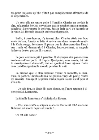 rés pour toujours, qu’elle n’était pas complètement affranchie de
sa dépendance.

     Un soir, elle ne rentra point à Yonville. Charles en perdait la
tête, et la petite Berthe, ne voulant pas se coucher sans sa maman,
sanglotait à se rompre la poitrine. Justin était parti au hasard sur
la route. M. Homais en avait quitté sa pharmacie.

    Enfin, à onze heures, n’y tenant plus, Charles attela son boc,
sauta dedans, fouetta sa bête et arriva vers deux heures du matin
à la Croix rouge. Personne. Il pensa que le clerc peut-être l’avait
vue ; mais où demeurait-il ? Charles, heureusement, se rappela
l’adresse de son patron. Il y courut.

     Le jour commençait à paraître. Il distingua des panonceaux
au-dessus d’une porte ; il frappa. Quelqu’un, sans ouvrir, lui cria
le renseignement demandé, tout en ajoutant force injures contre
ceux qui dérangeaient le monde pendant la nuit.

     La maison que le clerc habitait n’avait ni sonnette, ni mar-
teau, ni portier. Charles donna de grands coups de poing contre
les auvents : Un agent de police vint à passer ; alors il eut peur et
s’en alla.

    – Je suis fou, se disait-il ; sans doute, on l’aura retenue à dî-
ner chez M. Lormeaux.

    La famille Lormeaux n’habitait plus Rouen.

   – Elle sera restée à soigner madame Dubreuil. Eh ! madame
Dubreuil est morte depuis dix mois !…

    Où est-elle donc ?




                              – 325 –
 