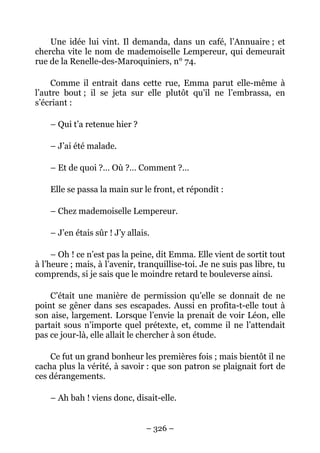 Une idée lui vint. Il demanda, dans un café, l’Annuaire ; et
chercha vite le nom de mademoiselle Lempereur, qui demeurait
rue de la Renelle-des-Maroquiniers, n° 74.

     Comme il entrait dans cette rue, Emma parut elle-même à
l’autre bout ; il se jeta sur elle plutôt qu’il ne l’embrassa, en
s’écriant :

    – Qui t’a retenue hier ?

    – J’ai été malade.

    – Et de quoi ?… Où ?… Comment ?…

    Elle se passa la main sur le front, et répondit :

    – Chez mademoiselle Lempereur.

    – J’en étais sûr ! J’y allais.

     – Oh ! ce n’est pas la peine, dit Emma. Elle vient de sortit tout
à l’heure ; mais, à l’avenir, tranquillise-toi. Je ne suis pas libre, tu
comprends, si je sais que le moindre retard te bouleverse ainsi.

    C’était une manière de permission qu’elle se donnait de ne
point se gêner dans ses escapades. Aussi en profita-t-elle tout à
son aise, largement. Lorsque l’envie la prenait de voir Léon, elle
partait sous n’importe quel prétexte, et, comme il ne l’attendait
pas ce jour-là, elle allait le chercher à son étude.

    Ce fut un grand bonheur les premières fois ; mais bientôt il ne
cacha plus la vérité, à savoir : que son patron se plaignait fort de
ces dérangements.

    – Ah bah ! viens donc, disait-elle.


                                – 326 –
 