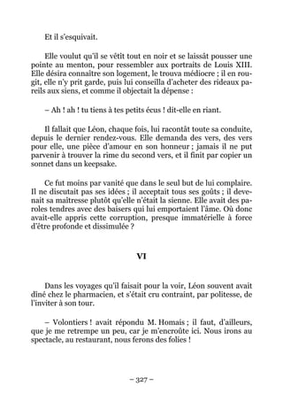Et il s’esquivait.

     Elle voulut qu’il se vêtît tout en noir et se laissât pousser une
pointe au menton, pour ressembler aux portraits de Louis XIII.
Elle désira connaître son logement, le trouva médiocre ; il en rou-
git, elle n’y prit garde, puis lui conseilla d’acheter des rideaux pa-
reils aux siens, et comme il objectait la dépense :

    – Ah ! ah ! tu tiens à tes petits écus ! dit-elle en riant.

    Il fallait que Léon, chaque fois, lui racontât toute sa conduite,
depuis le dernier rendez-vous. Elle demanda des vers, des vers
pour elle, une pièce d’amour en son honneur ; jamais il ne put
parvenir à trouver la rime du second vers, et il finit par copier un
sonnet dans un keepsake.

    Ce fut moins par vanité que dans le seul but de lui complaire.
Il ne discutait pas ses idées ; il acceptait tous ses goûts ; il deve-
nait sa maîtresse plutôt qu’elle n’était la sienne. Elle avait des pa-
roles tendres avec des baisers qui lui emportaient l’âme. Où donc
avait-elle appris cette corruption, presque immatérielle à force
d’être profonde et dissimulée ?


                                  VI


     Dans les voyages qu’il faisait pour la voir, Léon souvent avait
dîné chez le pharmacien, et s’était cru contraint, par politesse, de
l’inviter à son tour.

    – Volontiers ! avait répondu M. Homais ; il faut, d’ailleurs,
que je me retrempe un peu, car je m’encroûte ici. Nous irons au
spectacle, au restaurant, nous ferons des folies !




                                – 327 –
 