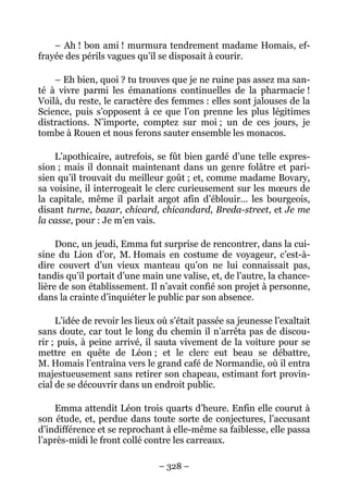 – Ah ! bon ami ! murmura tendrement madame Homais, ef-
frayée des périls vagues qu’il se disposait à courir.

    – Eh bien, quoi ? tu trouves que je ne ruine pas assez ma san-
té à vivre parmi les émanations continuelles de la pharmacie !
Voilà, du reste, le caractère des femmes : elles sont jalouses de la
Science, puis s’opposent à ce que l’on prenne les plus légitimes
distractions. N’importe, comptez sur moi ; un de ces jours, je
tombe à Rouen et nous ferons sauter ensemble les monacos.

    L’apothicaire, autrefois, se fût bien gardé d’une telle expres-
sion ; mais il donnait maintenant dans un genre folâtre et pari-
sien qu’il trouvait du meilleur goût ; et, comme madame Bovary,
sa voisine, il interrogeait le clerc curieusement sur les mœurs de
la capitale, même il parlait argot afin d’éblouir… les bourgeois,
disant turne, bazar, chicard, chicandard, Breda-street, et Je me
la casse, pour : Je m’en vais.

     Donc, un jeudi, Emma fut surprise de rencontrer, dans la cui-
sine du Lion d’or, M. Homais en costume de voyageur, c’est-à-
dire couvert d’un vieux manteau qu’on ne lui connaissait pas,
tandis qu’il portait d’une main une valise, et, de l’autre, la chance-
lière de son établissement. Il n’avait confié son projet à personne,
dans la crainte d’inquiéter le public par son absence.

     L’idée de revoir les lieux où s’était passée sa jeunesse l’exaltait
sans doute, car tout le long du chemin il n’arrêta pas de discou-
rir ; puis, à peine arrivé, il sauta vivement de la voiture pour se
mettre en quête de Léon ; et le clerc eut beau se débattre,
M. Homais l’entraîna vers le grand café de Normandie, où il entra
majestueusement sans retirer son chapeau, estimant fort provin-
cial de se découvrir dans un endroit public.

    Emma attendit Léon trois quarts d’heure. Enfin elle courut à
son étude, et, perdue dans toute sorte de conjectures, l’accusant
d’indifférence et se reprochant à elle-même sa faiblesse, elle passa
l’après-midi le front collé contre les carreaux.

                               – 328 –
 