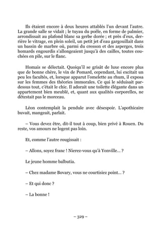 Ils étaient encore à deux heures attablés l’un devant l’autre.
La grande salle se vidait ; le tuyau du poêle, en forme de palmier,
arrondissait au plafond blanc sa gerbe dorée ; et près d’eux, der-
rière le vitrage, en plein soleil, un petit jet d’eau gargouillait dans
un bassin de marbre où, parmi du cresson et des asperges, trois
homards engourdis s’allongeaient jusqu’à des cailles, toutes cou-
chées en pile, sur le flanc.

    Homais se délectait. Quoiqu’il se grisât de luxe encore plus
que de bonne chère, le vin de Pomard, cependant, lui excitait un
peu les facultés, et, lorsque apparut l’omelette au rhum, il exposa
sur les femmes des théories immorales. Ce qui le séduisait par-
dessus tout, c’était le chic. Il adorait une toilette élégante dans un
appartement bien meublé, et, quant aux qualités corporelles, ne
détestait pas le morceau.

   Léon contemplait la pendule avec désespoir. L’apothicaire
buvait, mangeait, parlait.

    – Vous devez être, dit-il tout à coup, bien privé à Rouen. Du
reste, vos amours ne logent pas loin.

    Et, comme l’autre rougissait :

    – Allons, soyez franc ! Nierez-vous qu’à Yonville… ?

    Le jeune homme balbutia.

    – Chez madame Bovary, vous ne courtisiez point… ?

    – Et qui donc ?

    – La bonne !




                               – 329 –
 