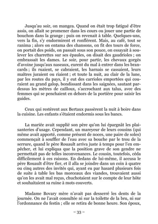 Jusqu’au soir, on mangea. Quand on était trop fatigué d’être
assis, on allait se promener dans les cours ou jouer une partie de
bouchon dans la grange ; puis on revenait à table. Quelques-uns,
vers la fin, s’y endormirent et ronflèrent. Mais, au café, tout se
ranima ; alors on entama des chansons, on fit des tours de force,
on portait des poids, on passait sous son pouce, on essayait à sou-
lever les charrettes sur ses épaules, on disait des gaudrioles ; on
embrassait les dames. Le soir, pour partir, les chevaux gorgés
d’avoine jusqu’aux naseaux, eurent du mal à entrer dans les bran-
cards ; ils ruaient, se cabraient, les harnais se cassaient, leurs
maîtres juraient ou riaient ; et toute la nuit, au clair de la lune,
par les routes du pays, il y eut des carrioles emportées qui cou-
raient au grand galop, bondissant dans les saignées, sautant par-
dessus les mètres de cailloux, s’accrochant aux talus, avec des
femmes qui se penchaient en dehors de la portière pour saisir les
guides.

     Ceux qui restèrent aux Bertaux passèrent la nuit à boire dans
la cuisine. Les enfants s’étaient endormis sous les bancs.

     La mariée avait supplié son père qu’on lui épargnât les plai-
santeries d’usage. Cependant, un mareyeur de leurs cousins (qui
même avait apporté, comme présent de noces, une paire de soles)
commençait à souffler de l’eau avec sa bouche par le trou de la
serrure, quand le père Rouault arriva juste à temps pour l’en em-
pêcher, et lui expliqua que la position grave de son gendre ne
permettait pas de telles inconvenances. Le cousin, toutefois, céda
difficilement à ces raisons. En dedans de lui-même, il accusa le
père Rouault d’être fier, et il alla se joindre dans un coin à quatre
ou cinq autres des invités qui, ayant eu par hasard plusieurs fois
de suite à table les bas morceaux des viandes, trouvaient aussi
qu’on les avait mal reçus, chuchotaient sur le compte de leur hôte
et souhaitaient sa ruine à mots couverts.

     Madame Bovary mère n’avait pas desserré les dents de la
journée. On ne l’avait consultée ni sur la toilette de la bru, ni sur
l’ordonnance du festin ; elle se retira de bonne heure. Son époux,
                               – 33 –
 