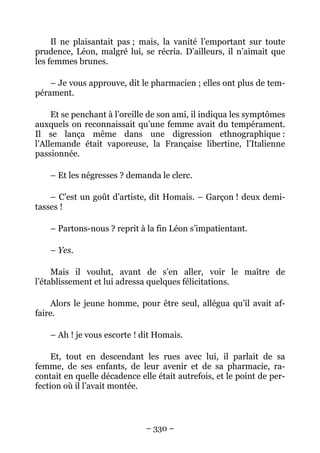 Il ne plaisantait pas ; mais, la vanité l’emportant sur toute
prudence, Léon, malgré lui, se récria. D’ailleurs, il n’aimait que
les femmes brunes.

    – Je vous approuve, dit le pharmacien ; elles ont plus de tem-
pérament.

     Et se penchant à l’oreille de son ami, il indiqua les symptômes
auxquels on reconnaissait qu’une femme avait du tempérament.
Il se lança même dans une digression ethnographique :
l’Allemande était vaporeuse, la Française libertine, l’Italienne
passionnée.

    – Et les négresses ? demanda le clerc.

    – C’est un goût d’artiste, dit Homais. – Garçon ! deux demi-
tasses !

    – Partons-nous ? reprit à la fin Léon s’impatientant.

    – Yes.

     Mais il voulut, avant de s’en aller, voir le maître de
l’établissement et lui adressa quelques félicitations.

    Alors le jeune homme, pour être seul, allégua qu’il avait af-
faire.

    – Ah ! je vous escorte ! dit Homais.

     Et, tout en descendant les rues avec lui, il parlait de sa
femme, de ses enfants, de leur avenir et de sa pharmacie, ra-
contait en quelle décadence elle était autrefois, et le point de per-
fection où il l’avait montée.



                              – 330 –
 