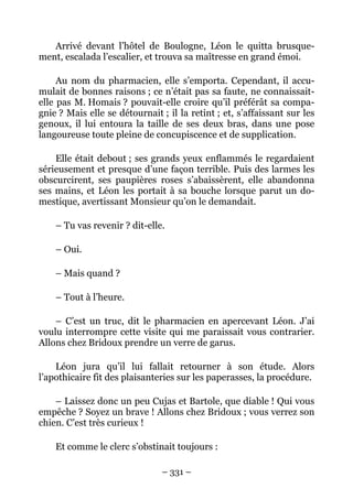 Arrivé devant l’hôtel de Boulogne, Léon le quitta brusque-
ment, escalada l’escalier, et trouva sa maîtresse en grand émoi.

     Au nom du pharmacien, elle s’emporta. Cependant, il accu-
mulait de bonnes raisons ; ce n’était pas sa faute, ne connaissait-
elle pas M. Homais ? pouvait-elle croire qu’il préférât sa compa-
gnie ? Mais elle se détournait ; il la retint ; et, s’affaissant sur les
genoux, il lui entoura la taille de ses deux bras, dans une pose
langoureuse toute pleine de concupiscence et de supplication.

    Elle était debout ; ses grands yeux enflammés le regardaient
sérieusement et presque d’une façon terrible. Puis des larmes les
obscurcirent, ses paupières roses s’abaissèrent, elle abandonna
ses mains, et Léon les portait à sa bouche lorsque parut un do-
mestique, avertissant Monsieur qu’on le demandait.

    – Tu vas revenir ? dit-elle.

    – Oui.

    – Mais quand ?

    – Tout à l’heure.

    – C’est un truc, dit le pharmacien en apercevant Léon. J’ai
voulu interrompre cette visite qui me paraissait vous contrarier.
Allons chez Bridoux prendre un verre de garus.

    Léon jura qu’il lui fallait retourner à son étude. Alors
l’apothicaire fit des plaisanteries sur les paperasses, la procédure.

    – Laissez donc un peu Cujas et Bartole, que diable ! Qui vous
empêche ? Soyez un brave ! Allons chez Bridoux ; vous verrez son
chien. C’est très curieux !

    Et comme le clerc s’obstinait toujours :

                                – 331 –
 