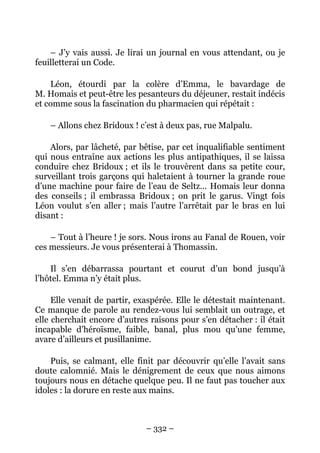 – J’y vais aussi. Je lirai un journal en vous attendant, ou je
feuilletterai un Code.

    Léon, étourdi par la colère d’Emma, le bavardage de
M. Homais et peut-être les pesanteurs du déjeuner, restait indécis
et comme sous la fascination du pharmacien qui répétait :

    – Allons chez Bridoux ! c’est à deux pas, rue Malpalu.

    Alors, par lâcheté, par bêtise, par cet inqualifiable sentiment
qui nous entraîne aux actions les plus antipathiques, il se laissa
conduire chez Bridoux ; et ils le trouvèrent dans sa petite cour,
surveillant trois garçons qui haletaient à tourner la grande roue
d’une machine pour faire de l’eau de Seltz… Homais leur donna
des conseils ; il embrassa Bridoux ; on prit le garus. Vingt fois
Léon voulut s’en aller ; mais l’autre l’arrêtait par le bras en lui
disant :

    – Tout à l’heure ! je sors. Nous irons au Fanal de Rouen, voir
ces messieurs. Je vous présenterai à Thomassin.

    Il s’en débarrassa pourtant et courut d’un bond jusqu’à
l’hôtel. Emma n’y était plus.

     Elle venait de partir, exaspérée. Elle le détestait maintenant.
Ce manque de parole au rendez-vous lui semblait un outrage, et
elle cherchait encore d’autres raisons pour s’en détacher : il était
incapable d’héroïsme, faible, banal, plus mou qu’une femme,
avare d’ailleurs et pusillanime.

    Puis, se calmant, elle finit par découvrir qu’elle l’avait sans
doute calomnié. Mais le dénigrement de ceux que nous aimons
toujours nous en détache quelque peu. Il ne faut pas toucher aux
idoles : la dorure en reste aux mains.



                              – 332 –
 