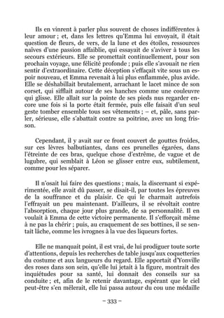 Ils en vinrent à parler plus souvent de choses indifférentes à
leur amour ; et, dans les lettres qu’Emma lui envoyait, il était
question de fleurs, de vers, de la lune et des étoiles, ressources
naïves d’une passion affaiblie, qui essayait de s’aviver à tous les
secours extérieurs. Elle se promettait continuellement, pour son
prochain voyage, une félicité profonde ; puis elle s’avouait ne rien
sentir d’extraordinaire. Cette déception s’effaçait vite sous un es-
poir nouveau, et Emma revenait à lui plus enflammée, plus avide.
Elle se déshabillait brutalement, arrachant le lacet mince de son
corset, qui sifflait autour de ses hanches comme une couleuvre
qui glisse. Elle allait sur la pointe de ses pieds nus regarder en-
core une fois si la porte était fermée, puis elle faisait d’un seul
geste tomber ensemble tous ses vêtements ; – et, pâle, sans par-
ler, sérieuse, elle s’abattait contre sa poitrine, avec un long fris-
son.

     Cependant, il y avait sur ce front couvert de gouttes froides,
sur ces lèvres balbutiantes, dans ces prunelles égarées, dans
l’étreinte de ces bras, quelque chose d’extrême, de vague et de
lugubre, qui semblait à Léon se glisser entre eux, subtilement,
comme pour les séparer.

     Il n’osait lui faire des questions ; mais, la discernant si expé-
rimentée, elle avait dû passer, se disait-il, par toutes les épreuves
de la souffrance et du plaisir. Ce qui le charmait autrefois
l’effrayait un peu maintenant. D’ailleurs, il se révoltait contre
l’absorption, chaque jour plus grande, de sa personnalité. Il en
voulait à Emma de cette victoire permanente. Il s’efforçait même
à ne pas la chérir ; puis, au craquement de ses bottines, il se sen-
tait lâche, comme les ivrognes à la vue des liqueurs fortes.

    Elle ne manquait point, il est vrai, de lui prodiguer toute sorte
d’attentions, depuis les recherches de table jusqu’aux coquetteries
du costume et aux langueurs du regard. Elle apportait d’Yonville
des roses dans son sein, qu’elle lui jetait à la figure, montrait des
inquiétudes pour sa santé, lui donnait des conseils sur sa
conduite ; et, afin de le retenir davantage, espérant que le ciel
peut-être s’en mêlerait, elle lui passa autour du cou une médaille

                               – 333 –
 