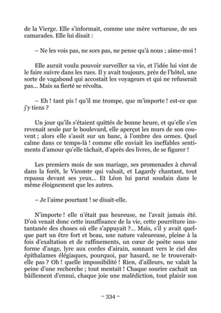 de la Vierge. Elle s’informait, comme une mère vertueuse, de ses
camarades. Elle lui disait :

    – Ne les vois pas, ne sors pas, ne pense qu’à nous ; aime-moi !

     Elle aurait voulu pouvoir surveiller sa vie, et l’idée lui vint de
le faire suivre dans les rues. Il y avait toujours, près de l’hôtel, une
sorte de vagabond qui accostait les voyageurs et qui ne refuserait
pas… Mais sa fierté se révolta.

      – Eh ! tant pis ! qu’il me trompe, que m’importe ! est-ce que
j’y tiens ?

    Un jour qu’ils s’étaient quittés de bonne heure, et qu’elle s’en
revenait seule par le boulevard, elle aperçut les murs de son cou-
vent ; alors elle s’assit sur un banc, à l’ombre des ormes. Quel
calme dans ce temps-là ! comme elle enviait les ineffables senti-
ments d’amour qu’elle tâchait, d’après des livres, de se figurer !

    Les premiers mois de son mariage, ses promenades à cheval
dans la forêt, le Vicomte qui valsait, et Lagardy chantant, tout
repassa devant ses yeux… Et Léon lui parut soudain dans le
même éloignement que les autres.

    – Je l’aime pourtant ! se disait-elle.

     N’importe ! elle n’était pas heureuse, ne l’avait jamais été.
D’où venait donc cette insuffisance de la vie, cette pourriture ins-
tantanée des choses où elle s’appuyait ?… Mais, s’il y avait quel-
que part un être fort et beau, une nature valeureuse, pleine à la
fois d’exaltation et de raffinements, un cœur de poète sous une
forme d’ange, lyre aux cordes d’airain, sonnant vers le ciel des
épithalames élégiaques, pourquoi, par hasard, ne le trouverait-
elle pas ? Oh ! quelle impossibilité ! Rien, d’ailleurs, ne valait la
peine d’une recherche ; tout mentait ! Chaque sourire cachait un
bâillement d’ennui, chaque joie une malédiction, tout plaisir son


                                – 334 –
 