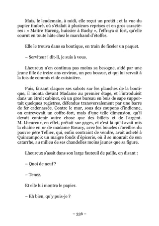 Mais, le lendemain, à midi, elle reçut un protêt ; et la vue du
papier timbré, où s’étalait à plusieurs reprises et en gros caractè-
res : « Maître Hareng, huissier à Buchy », l’effraya si fort, qu’elle
courut en toute hâte chez le marchand d’étoffes.

    Elle le trouva dans sa boutique, en train de ficeler un paquet.

    – Serviteur ! dit-il, je suis à vous.

     Lheureux n’en continua pas moins sa besogne, aidé par une
jeune fille de treize ans environ, un peu bossue, et qui lui servait à
la fois de commis et de cuisinière.

     Puis, faisant claquer ses sabots sur les planches de la bouti-
que, il monta devant Madame au premier étage, et l’introduisit
dans un étroit cabinet, où un gros bureau en bois de sape suppor-
tait quelques registres, défendus transversalement par une barre
de fer cadenassée. Contre le mur, sous des coupons d’indienne,
on entrevoyait un coffre-fort, mais d’une telle dimension, qu’il
devait contenir autre chose que des billets et de l’argent.
M. Lheureux, en effet, prêtait sur gages, et c’est là qu’il avait mis
la chaîne en or de madame Bovary, avec les boucles d’oreilles du
pauvre père Tellier, qui, enfin contraint de vendre, avait acheté à
Quincampoix un maigre fonds d’épicerie, où il se mourait de son
catarrhe, au milieu de ses chandelles moins jaunes que sa figure.

    Lheureux s’assit dans son large fauteuil de paille, en disant :

    – Quoi de neuf ?

    – Tenez.

    Et elle lui montra le papier.

    – Eh bien, qu’y puis-je ?



                                – 336 –
 