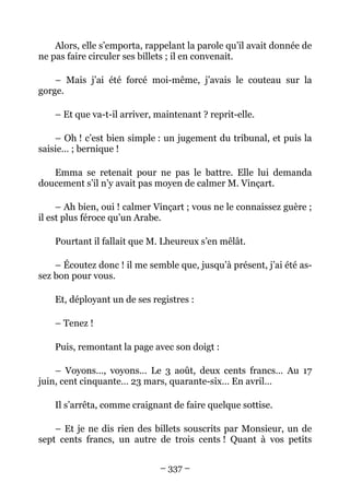 Alors, elle s’emporta, rappelant la parole qu’il avait donnée de
ne pas faire circuler ses billets ; il en convenait.

    – Mais j’ai été forcé moi-même, j’avais le couteau sur la
gorge.

    – Et que va-t-il arriver, maintenant ? reprit-elle.

    – Oh ! c’est bien simple : un jugement du tribunal, et puis la
saisie… ; bernique !

   Emma se retenait pour ne pas le battre. Elle lui demanda
doucement s’il n’y avait pas moyen de calmer M. Vinçart.

     – Ah bien, oui ! calmer Vinçart ; vous ne le connaissez guère ;
il est plus féroce qu’un Arabe.

    Pourtant il fallait que M. Lheureux s’en mêlât.

    – Écoutez donc ! il me semble que, jusqu’à présent, j’ai été as-
sez bon pour vous.

    Et, déployant un de ses registres :

    – Tenez !

    Puis, remontant la page avec son doigt :

    – Voyons…, voyons… Le 3 août, deux cents francs… Au 17
juin, cent cinquante… 23 mars, quarante-six… En avril…

    Il s’arrêta, comme craignant de faire quelque sottise.

    – Et je ne dis rien des billets souscrits par Monsieur, un de
sept cents francs, un autre de trois cents ! Quant à vos petits


                              – 337 –
 