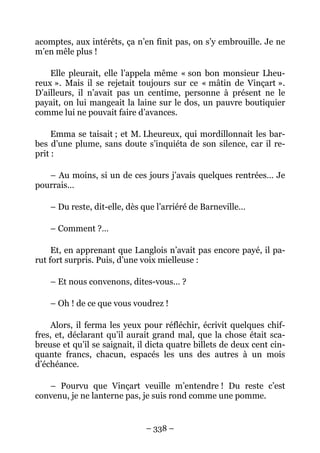 acomptes, aux intérêts, ça n’en finit pas, on s’y embrouille. Je ne
m’en mêle plus !

    Elle pleurait, elle l’appela même « son bon monsieur Lheu-
reux ». Mais il se rejetait toujours sur ce « mâtin de Vinçart ».
D’ailleurs, il n’avait pas un centime, personne à présent ne le
payait, on lui mangeait la laine sur le dos, un pauvre boutiquier
comme lui ne pouvait faire d’avances.

     Emma se taisait ; et M. Lheureux, qui mordillonnait les bar-
bes d’une plume, sans doute s’inquiéta de son silence, car il re-
prit :

   – Au moins, si un de ces jours j’avais quelques rentrées… Je
pourrais…

    – Du reste, dit-elle, dès que l’arriéré de Barneville…

    – Comment ?…

     Et, en apprenant que Langlois n’avait pas encore payé, il pa-
rut fort surpris. Puis, d’une voix mielleuse :

    – Et nous convenons, dites-vous… ?

    – Oh ! de ce que vous voudrez !

    Alors, il ferma les yeux pour réfléchir, écrivit quelques chif-
fres, et, déclarant qu’il aurait grand mal, que la chose était sca-
breuse et qu’il se saignait, il dicta quatre billets de deux cent cin-
quante francs, chacun, espacés les uns des autres à un mois
d’échéance.

   – Pourvu que Vinçart veuille m’entendre ! Du reste c’est
convenu, je ne lanterne pas, je suis rond comme une pomme.


                               – 338 –
 