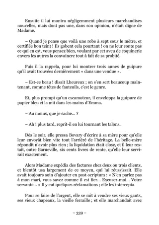 Ensuite il lui montra négligemment plusieurs marchandises
nouvelles, mais dont pas une, dans son opinion, n’était digne de
Madame.

    – Quand je pense que voilà une robe à sept sous le mètre, et
certifiée bon teint ! Ils gobent cela pourtant ! on ne leur conte pas
ce qui en est, vous pensez bien, voulant par cet aveu de coquinerie
envers les autres la convaincre tout à fait de sa probité.

    Puis il la rappela, pour lui montrer trois aunes de guipure
qu’il avait trouvées dernièrement « dans une vendue ».

    – Est-ce beau ! disait Lheureux ; on s’en sert beaucoup main-
tenant, comme têtes de fauteuils, c’est le genre.

   Et, plus prompt qu’un escamoteur, il enveloppa la guipure de
papier bleu et la mit dans les mains d’Emma.

    – Au moins, que je sache… ?

    – Ah ! plus tard, reprit-il en lui tournant les talons.

     Dès le soir, elle pressa Bovary d’écrire à sa mère pour qu’elle
leur envoyât bien vite tout l’arriéré de l’héritage. La belle-mère
répondit n’avoir plus rien ; la liquidation était close, et il leur res-
tait, outre Barneville, six cents livres de rente, qu’elle leur servi-
rait exactement.

    Alors Madame expédia des factures chez deux ou trois clients,
et bientôt usa largement de ce moyen, qui lui réussissait. Elle
avait toujours soin d’ajouter en post-scriptum : « N’en parlez pas
à mon mari, vous savez comme il est fier… Excusez-moi… Votre
servante… » Il y eut quelques réclamations ; elle les intercepta.

    Pour se faire de l’argent, elle se mit à vendre ses vieux gants,
ses vieux chapeaux, la vieille ferraille ; et elle marchandait avec

                               – 339 –
 