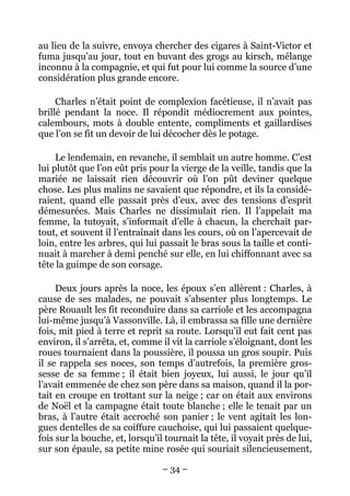 au lieu de la suivre, envoya chercher des cigares à Saint-Victor et
fuma jusqu’au jour, tout en buvant des grogs au kirsch, mélange
inconnu à la compagnie, et qui fut pour lui comme la source d’une
considération plus grande encore.

     Charles n’était point de complexion facétieuse, il n’avait pas
brillé pendant la noce. Il répondit médiocrement aux pointes,
calembours, mots à double entente, compliments et gaillardises
que l’on se fit un devoir de lui décocher dès le potage.

     Le lendemain, en revanche, il semblait un autre homme. C’est
lui plutôt que l’on eût pris pour la vierge de la veille, tandis que la
mariée ne laissait rien découvrir où l’on pût deviner quelque
chose. Les plus malins ne savaient que répondre, et ils la considé-
raient, quand elle passait près d’eux, avec des tensions d’esprit
démesurées. Mais Charles ne dissimulait rien. Il l’appelait ma
femme, la tutoyait, s’informait d’elle à chacun, la cherchait par-
tout, et souvent il l’entraînait dans les cours, où on l’apercevait de
loin, entre les arbres, qui lui passait le bras sous la taille et conti-
nuait à marcher à demi penché sur elle, en lui chiffonnant avec sa
tête la guimpe de son corsage.

     Deux jours après la noce, les époux s’en allèrent : Charles, à
cause de ses malades, ne pouvait s’absenter plus longtemps. Le
père Rouault les fit reconduire dans sa carriole et les accompagna
lui-même jusqu’à Vassonville. Là, il embrassa sa fille une dernière
fois, mit pied à terre et reprit sa route. Lorsqu’il eut fait cent pas
environ, il s’arrêta, et, comme il vit la carriole s’éloignant, dont les
roues tournaient dans la poussière, il poussa un gros soupir. Puis
il se rappela ses noces, son temps d’autrefois, la première gros-
sesse de sa femme ; il était bien joyeux, lui aussi, le jour qu’il
l’avait emmenée de chez son père dans sa maison, quand il la por-
tait en croupe en trottant sur la neige ; car on était aux environs
de Noël et la campagne était toute blanche ; elle le tenait par un
bras, à l’autre était accroché son panier ; le vent agitait les lon-
gues dentelles de sa coiffure cauchoise, qui lui passaient quelque-
fois sur la bouche, et, lorsqu’il tournait la tête, il voyait près de lui,
sur son épaule, sa petite mine rosée qui souriait silencieusement,

                                 – 34 –
 