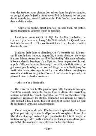 ches des troènes pour planter des arbres dans les plates-bandes,
ce qui gâtait peu le jardin ; tout encombré de longues herbes ; on
devait tant de journées à Lestiboudois ! Puis l’enfant avait froid et
demandait sa mère.

    – Appelle ta bonne, disait Charles. Tu sais bien, ma petite,
que ta maman ne veut pas qu’on la dérange.

    L’automne commençait et déjà les feuilles tombaient, –
comme il y a deux ans, lorsqu’elle était malade ! – Quand donc
tout cela finira-t-il !… Et il continuait à marcher, les deux mains
derrière le dos.

     Madame était dans sa chambre. On n’y montait pas. Elle res-
tait là tout le long du jour, engourdie, à peine vêtue, et, de temps
à autre, faisant fumer des pastilles du sérail qu’elle avait achetées
à Rouen, dans la boutique d’un Algérien. Pour ne pas avoir la nuit
auprès d’elle, cet homme étendu qui dormait, elle finit, à force de
grimaces, par le reléguer au second étage ; et elle lisait jusqu’au
matin des livres extravagants où il y avait des tableaux orgiaques
avec des situations sanglantes. Souvent une terreur la prenait, elle
poussait un cri, Charles accourait.

    – Ah ! va-t’en ! disait-elle.

    Ou, d’autres fois, brûlée plus fort par cette flamme intime que
l’adultère avivait, haletante, émue, tout en désir, elle ouvrait sa
fenêtre, aspirait l’air froid, éparpillait au vent sa chevelure trop
lourde, et, regardant les étoiles, souhaitait des amours de prince.
Elle pensait à lui, à Léon. Elle eût alors tout donné pour un seul
de ces rendez-vous, qui la rassasiaient.

     C’était ses jours de gala. Elle les voulait splendides ! et, lors-
qu’il ne pouvait payer seul la dépense, elle complétait le surplus
libéralement, ce qui arrivait à peu près toutes les fois. Il essaya de
lui faire comprendre qu’ils seraient aussi bien ailleurs, dans quel-
que hôtel plus modeste ; mais elle trouva des objections.

                                – 341 –
 