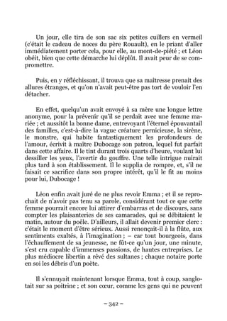 Un jour, elle tira de son sac six petites cuillers en vermeil
(c’était le cadeau de noces du père Rouault), en le priant d’aller
immédiatement porter cela, pour elle, au mont-de-piété ; et Léon
obéit, bien que cette démarche lui déplût. Il avait peur de se com-
promettre.

    Puis, en y réfléchissant, il trouva que sa maîtresse prenait des
allures étranges, et qu’on n’avait peut-être pas tort de vouloir l’en
détacher.

    En effet, quelqu’un avait envoyé à sa mère une longue lettre
anonyme, pour la prévenir qu’il se perdait avec une femme ma-
riée ; et aussitôt la bonne dame, entrevoyant l’éternel épouvantail
des familles, c’est-à-dire la vague créature pernicieuse, la sirène,
le monstre, qui habite fantastiquement les profondeurs de
l’amour, écrivit à maître Dubocage son patron, lequel fut parfait
dans cette affaire. Il le tint durant trois quarts d’heure, voulant lui
dessiller les yeux, l’avertir du gouffre. Une telle intrigue nuirait
plus tard à son établissement. Il le supplia de rompre, et, s’il ne
faisait ce sacrifice dans son propre intérêt, qu’il le fît au moins
pour lui, Dubocage !

     Léon enfin avait juré de ne plus revoir Emma ; et il se repro-
chait de n’avoir pas tenu sa parole, considérant tout ce que cette
femme pourrait encore lui attirer d’embarras et de discours, sans
compter les plaisanteries de ses camarades, qui se débitaient le
matin, autour du poêle. D’ailleurs, il allait devenir premier clerc :
c’était le moment d’être sérieux. Aussi renonçait-il à la flûte, aux
sentiments exaltés, à l’imagination ; – car tout bourgeois, dans
l’échauffement de sa jeunesse, ne fût-ce qu’un jour, une minute,
s’est cru capable d’immenses passions, de hautes entreprises. Le
plus médiocre libertin a rêvé des sultanes ; chaque notaire porte
en soi les débris d’un poète.

     Il s’ennuyait maintenant lorsque Emma, tout à coup, sanglo-
tait sur sa poitrine ; et son cœur, comme les gens qui ne peuvent

                               – 342 –
 