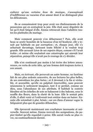 endurer qu’une certaine dose de musique, s’assoupissait
d’indifférence au vacarme d’un amour dont il ne distinguait plus
les délicatesses.

     Ils se connaissaient trop pour avoir ces ébahissements de la
possession qui en centuplent la joie. Elle était aussi dégoûtée de
lui qu’il était fatigué d’elle. Emma retrouvait dans l’adultère tou-
tes les platitudes du mariage.

    Mais comment pouvoir s’en débarrasser ? Puis, elle avait
beau se sentir humiliée de la bassesse d’un tel bonheur, elle y te-
nait par habitude ou par corruption ; et, chaque jour, elle s’y
acharnait davantage, tarissant toute félicité à la vouloir trop
grande. Elle accusait Léon de ses espoirs déçus, comme s’il l’avait
trahie ; et même elle souhaitait une catastrophe qui amenât leur
séparation, puisqu’elle n’avait pas le courage de s’y décider.

    Elle n’en continuait pas moins à lui écrire des lettres amou-
reuses, en vertu de cette idée, qu’une femme doit toujours écrire à
son amant.

     Mais, en écrivant, elle percevait un autre homme, un fantôme
fait de ses plus ardents souvenirs, de ses lectures les plus belles,
de ses convoitises les plus fortes ; et il devenait à la fin si vérita-
ble, et accessible, qu’elle en palpitait émerveillée, sans pouvoir
néanmoins le nettement imaginer, tant il se perdait, comme un
dieu, sous l’abondance de ses attributs. Il habitait la contrée
bleuâtre où les échelles de soie se balancent à des balcons, sous le
souffle des fleurs, dans la clarté de la lune. Elle le sentait près
d’elle, il allait venir et l’enlèverait tout entière dans un baiser. En-
suite elle retombait à plat, brisée ; car ces élans d’amour vague la
fatiguaient plus que de grandes débauches.

    Elle éprouvait maintenant une courbature incessante et uni-
verselle. Souvent même, Emma recevait des assignations, du pa-
pier timbré qu’elle regardait à peine. Elle aurait voulu ne plus vi-
vre, ou continuellement dormir.

                                – 343 –
 