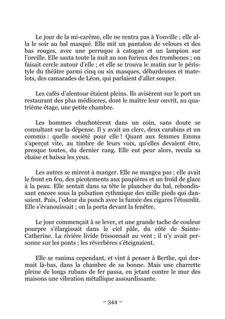 Le jour de la mi-carême, elle ne rentra pas à Yonville ; elle al-
la le soir au bal masqué. Elle mit un pantalon de velours et des
bas rouges, avec une perruque à catogan et un lampion sur
l’oreille. Elle sauta toute la nuit au son furieux des trombones ; on
faisait cercle autour d’elle ; et elle se trouva le matin sur le péris-
tyle du théâtre parmi cinq ou six masques, débardeuses et mate-
lots, des camarades de Léon, qui parlaient d’aller souper.

    Les cafés d’alentour étaient pleins. Ils avisèrent sur le port un
restaurant des plus médiocres, dont le maître leur ouvrit, au qua-
trième étage, une petite chambre.

    Les hommes chuchotèrent dans un coin, sans doute se
consultant sur la dépense. Il y avait un clerc, deux carabins et un
commis : quelle société pour elle ! Quant aux femmes Emma
s’aperçut vite, au timbre de leurs voix, qu’elles devaient être,
presque toutes, du dernier rang. Elle eut peur alors, recula sa
chaise et baissa les yeux.

     Les autres se mirent à manger. Elle ne mangea pas ; elle avait
le front en feu, des picotements aux paupières et un froid de glace
à la peau. Elle sentait dans sa tête le plancher du bal, rebondis-
sant encore sous la pulsation rythmique des mille pieds qui dan-
saient. Puis, l’odeur du punch avec la fumée des cigares l’étourdit.
Elle s’évanouissait ; on la porta devant la fenêtre.

   Le jour commençait à se lever, et une grande tache de couleur
pourpre s’élargissait dans le ciel pâle, du côté de Sainte-
Catherine. La rivière livide frissonnait au vent ; il n’y avait per-
sonne sur les ponts ; les réverbères s’éteignaient.

    Elle se ranima cependant, et vint à penser à Berthe, qui dor-
mait là-bas, dans la chambre de sa bonne. Mais une charrette
pleine de longs rubans de fer passa, en jetant contre le mur des
maisons une vibration métallique assourdissante.


                               – 344 –
 