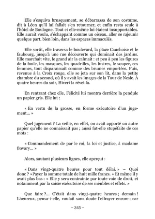 Elle s’esquiva brusquement, se débarrassa de son costume,
dit à Léon qu’il lui fallait s’en retourner, et enfin resta seule à
l’hôtel de Boulogne. Tout et elle-même lui étaient insupportables.
Elle aurait voulu, s’échappant comme un oiseau, aller se rajeunir
quelque part, bien loin, dans les espaces immaculés.

    Elle sortit, elle traversa le boulevard, la place Cauchoise et le
faubourg, jusqu’à une rue découverte qui dominait des jardins.
Elle marchait vite, le grand air la calmait : et peu à peu les figures
de la foule, les masques, les quadrilles, les lustres, le souper, ces
femmes, tout disparaissait comme des brumes emportées. Puis,
revenue à la Croix rouge, elle se jeta sur son lit, dans la petite
chambre du second, où il y avait les images de la Tour de Nesle. À
quatre heures du soir, Hivert la réveilla.

    En rentrant chez elle, Félicité lui montra derrière la pendule
un papier gris. Elle lut :

   « En vertu de la grosse, en forme exécutoire d’un juge-
ment… »

   Quel jugement ? La veille, en effet, on avait apporté un autre
papier qu’elle ne connaissait pas ; aussi fut-elle stupéfaite de ces
mots :

   « Commandement de par le roi, la loi et justice, à madame
Bovary… »

    Alors, sautant plusieurs lignes, elle aperçut :

    « Dans vingt-quatre heures pour tout délai. » – Quoi
donc ? »Payer la somme totale de huit mille francs. » Et même il y
avait plus bas : « Elle y sera contrainte par toute voie de droit, et
notamment par la saisie exécutoire de ses meubles et effets. »

   Que faire ?… C’était dans vingt-quatre heures ; demain !
Lheureux, pensa-t-elle, voulait sans doute l’effrayer encore ; car

                               – 345 –
 