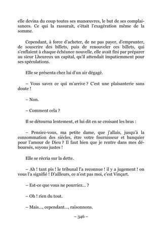 elle devina du coup toutes ses manœuvres, le but de ses complai-
sances. Ce qui la rassurait, c’était l’exagération même de la
somme.

    Cependant, à force d’acheter, de ne pas payer, d’emprunter,
de souscrire des billets, puis de renouveler ces billets, qui
s’enflaient à chaque échéance nouvelle, elle avait fini par préparer
au sieur Lheureux un capital, qu’il attendait impatiemment pour
ses spéculations.

    Elle se présenta chez lui d’un air dégagé.

   – Vous savez ce qui m’arrive ? C’est une plaisanterie sans
doute !

    – Non.

    – Comment cela ?

    Il se détourna lentement, et lui dit en se croisant les bras :

   – Pensiez-vous, ma petite dame, que j’allais, jusqu’à la
consommation des siècles, être votre fournisseur et banquier
pour l’amour de Dieu ? Il faut bien que je rentre dans mes dé-
boursés, soyons justes !

    Elle se récria sur la dette.

   – Ah ! tant pis ! le tribunal l’a reconnue ! il y a jugement ! on
vous l’a signifié ! D’ailleurs, ce n’est pas moi, c’est Vinçart.

    – Est-ce que vous ne pourriez… ?

    – Oh ! rien du tout.

    – Mais…, cependant…, raisonnons.

                                   – 346 –
 