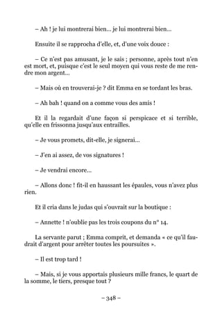 – Ah ! je lui montrerai bien… je lui montrerai bien…

    Ensuite il se rapprocha d’elle, et, d’une voix douce :

    – Ce n’est pas amusant, je le sais ; personne, après tout n’en
est mort, et, puisque c’est le seul moyen qui vous reste de me ren-
dre mon argent…

    – Mais où en trouverai-je ? dit Emma en se tordant les bras.

    – Ah bah ! quand on a comme vous des amis !

    Et il la regardait d’une façon si perspicace et si terrible,
qu’elle en frissonna jusqu’aux entrailles.

    – Je vous promets, dit-elle, je signerai…

    – J’en ai assez, de vos signatures !

    – Je vendrai encore…

    – Allons donc ! fit-il en haussant les épaules, vous n’avez plus
rien.

    Et il cria dans le judas qui s’ouvrait sur la boutique :

    – Annette ! n’oublie pas les trois coupons du n° 14.

    La servante parut ; Emma comprit, et demanda « ce qu’il fau-
drait d’argent pour arrêter toutes les poursuites ».

    – Il est trop tard !

     – Mais, si je vous apportais plusieurs mille francs, le quart de
la somme, le tiers, presque tout ?

                               – 348 –
 